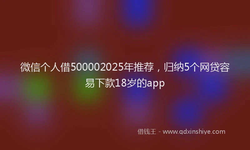 微信个人借500002025年推荐，归纳5个网贷容易下款18岁的app