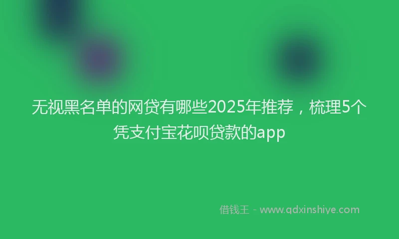 无视黑名单的网贷有哪些2025年推荐，梳理5个凭支付宝花呗贷款的app