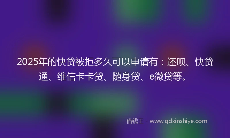 2025年的快贷被拒多久可以申请有：还呗、快贷通、维信卡卡贷、随身贷、e微贷等。
