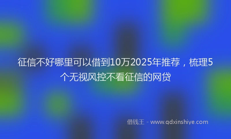 征信不好哪里可以借到10万2025年推荐，梳理5个无视风控不看征信的网贷