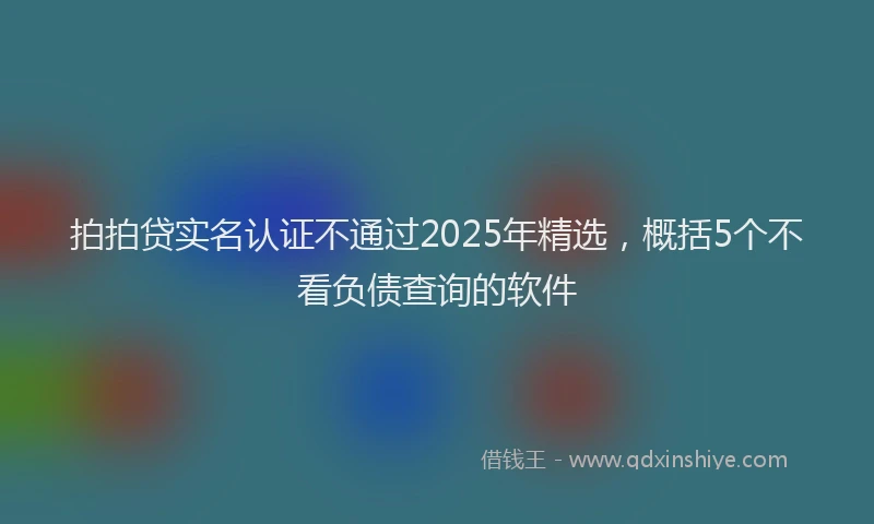 拍拍贷实名认证不通过2025年精选，概括5个不看负债查询的软件