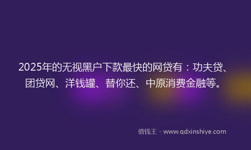 2025年的无视黑户下款最快的网贷有：功夫贷、团贷网、洋钱罐、替你还、中原消费金融等。
