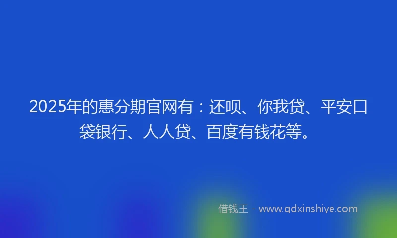2025年的惠分期官网有：还呗、你我贷、平安口袋银行、人人贷、百度有钱花等。