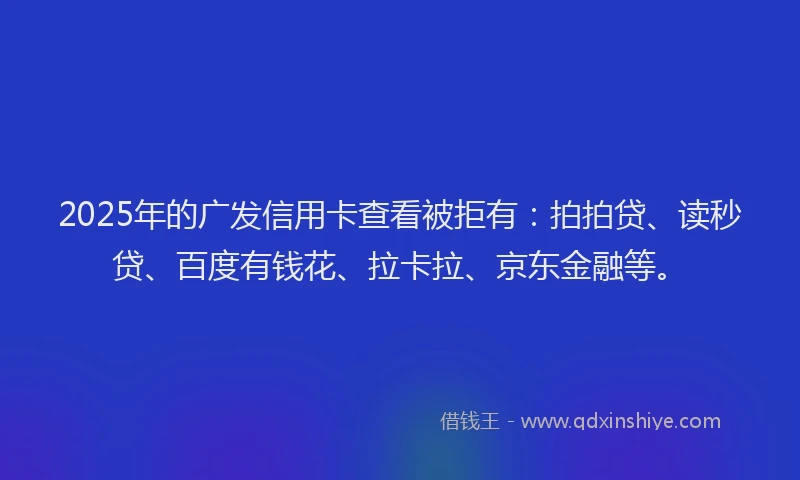 2025年的广发信用卡查看被拒有:拍拍贷、读秒贷、百度有钱花、拉卡拉、京东金融等。