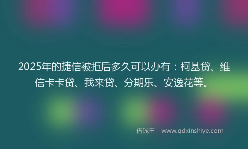 2025年的捷信被拒后多久可以办有：柯基贷、维信卡卡贷、我来贷、分期乐、安逸花等。
