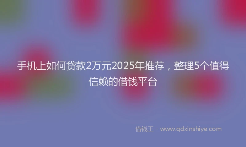 手机上如何贷款2万元2025年推荐，整理5个值得信赖的借钱平台