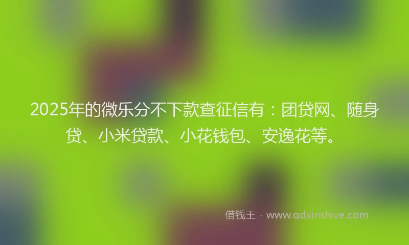 2025年的微乐分不下款查征信有：团贷网、随身贷、小米贷款、小花钱包、安逸花等。