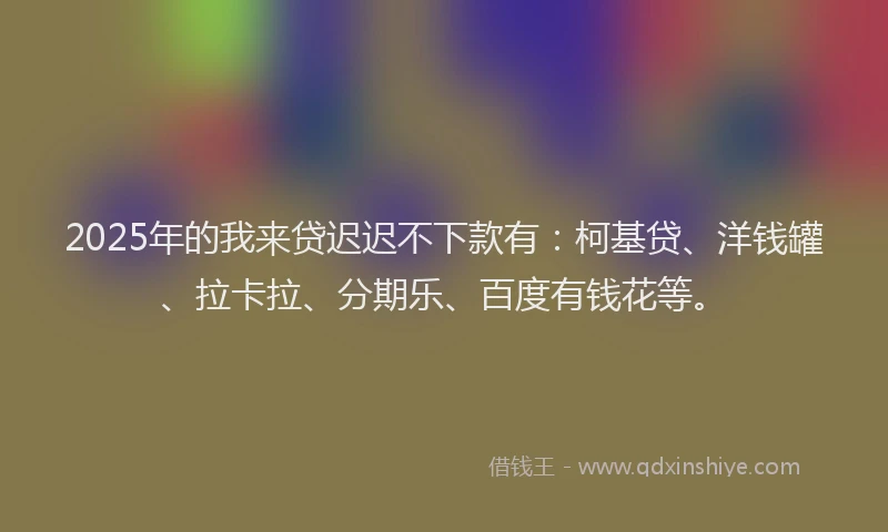 2025年的我来贷迟迟不下款有：柯基贷、洋钱罐、拉卡拉、分期乐、百度有钱花等。