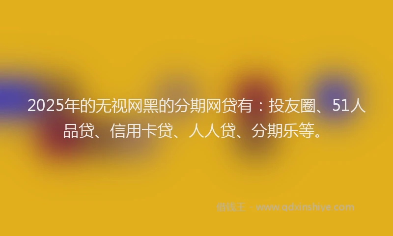 2025年的无视网黑的分期网贷有：投友圈、51人品贷、信用卡贷、人人贷、分期乐等。