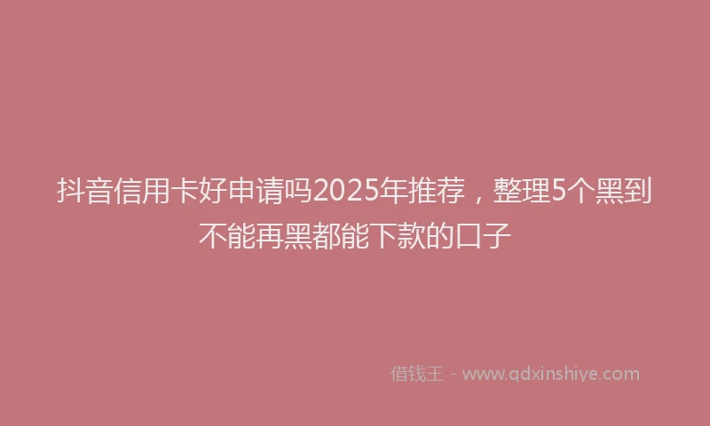 抖音信用卡好申请吗2025年推荐，整理5个黑到不能再黑都能下款的口子
