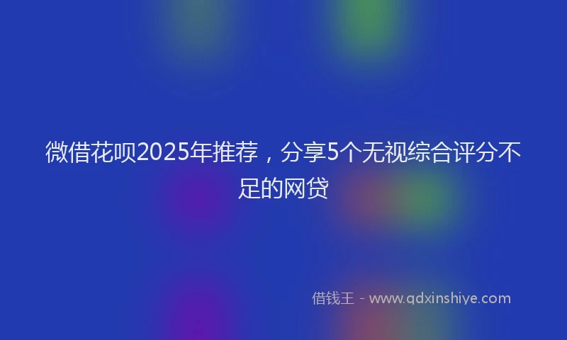 微借花呗2025年推荐，分享5个无视综合评分不足的网贷