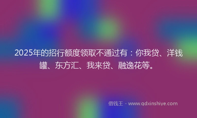2025年的招行额度领取不通过有：你我贷、洋钱罐、东方汇、我来贷、融逸花等。