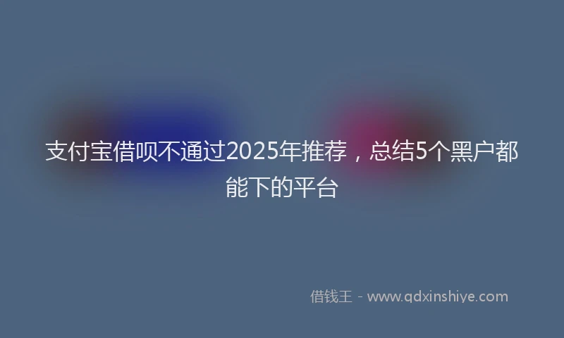 支付宝借呗不通过2025年推荐，总结5个黑户都能下的平台