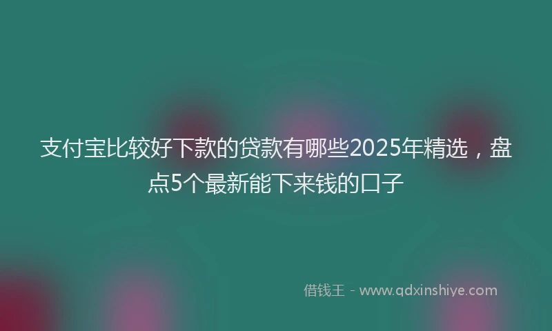 支付宝比较好下款的贷款有哪些2025年精选，盘点5个最新能下来钱的口子