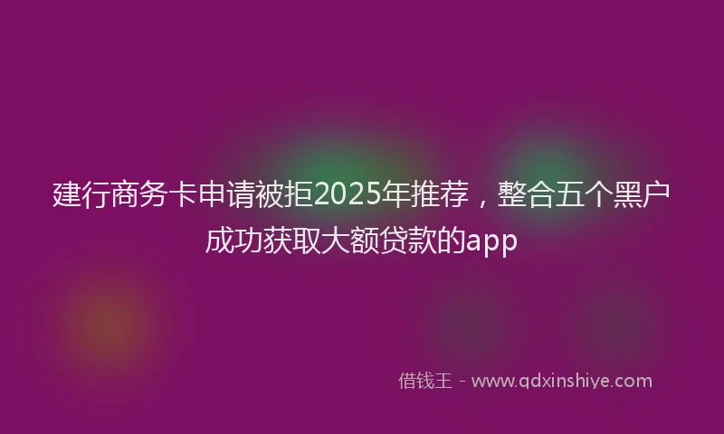 建行商务卡申请被拒2025年推荐，整合五个黑户成功获取大额贷款的app