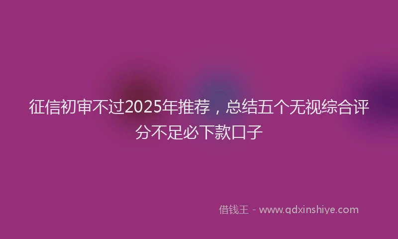 征信初审不过2025年推荐，总结五个无视综合评分不足必下款口子