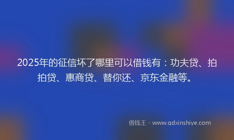 2025年的征信坏了哪里可以借钱有：功夫贷、拍拍贷、惠商贷、替你还、京东金融等。