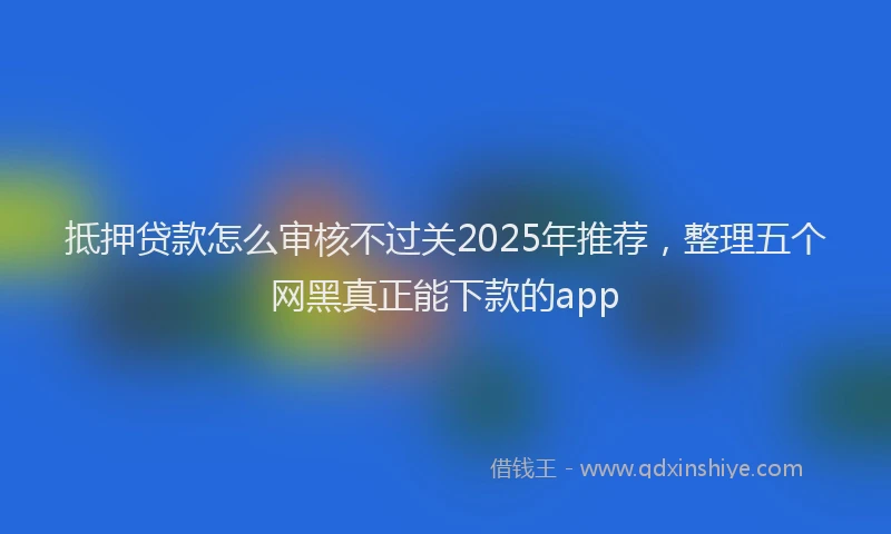 抵押贷款怎么审核不过关2025年推荐，整理五个网黑真正能下款的app