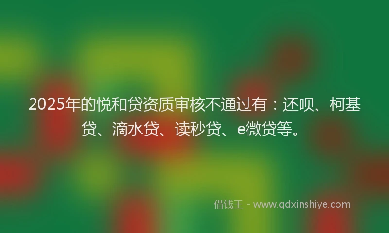 2025年的悦和贷资质审核不通过有：还呗、柯基贷、滴水贷、读秒贷、e微贷等。