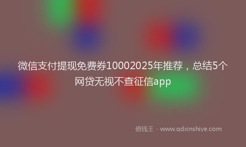 微信支付提现免费券10002025年推荐，总结5个网贷无视不查征信app
