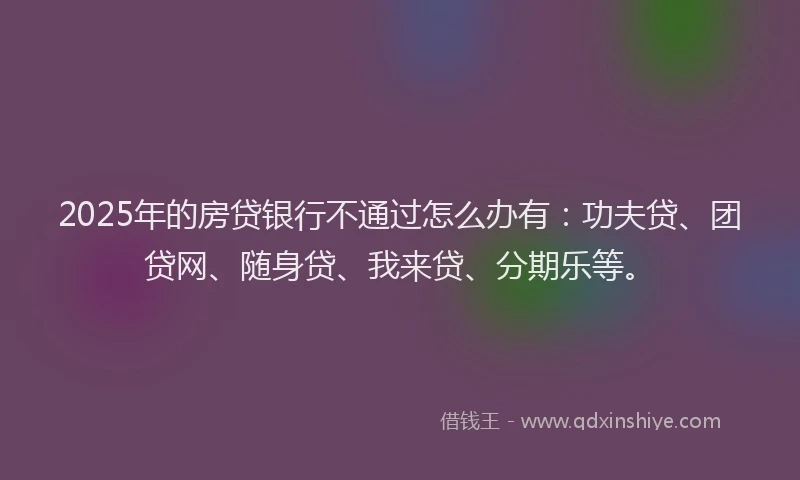 2025年的房贷银行不通过怎么办有：功夫贷、团贷网、随身贷、我来贷、分期乐等。