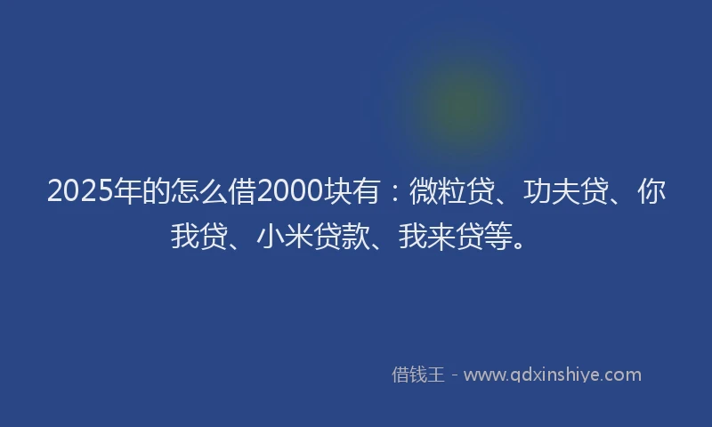 2025年的怎么借2000块有：微粒贷、功夫贷、你我贷、小米贷款、我来贷等。