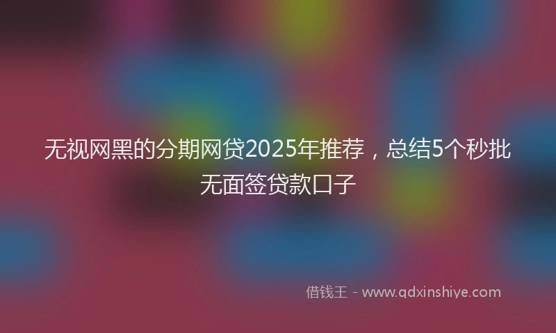 无视网黑的分期网贷2025年推荐，总结5个秒批无面签贷款口子