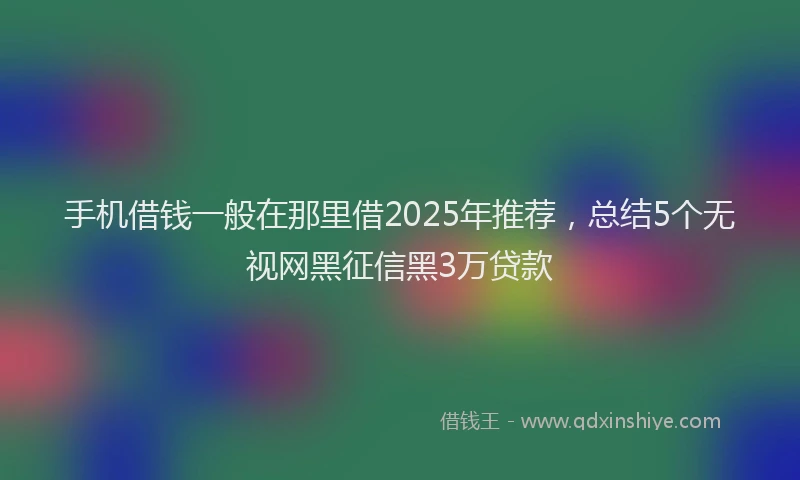 手机借钱一般在那里借2025年推荐，总结5个无视网黑征信黑3万贷款