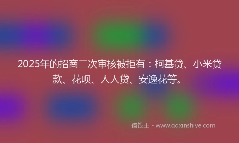 2025年的招商二次审核被拒有：柯基贷、小米贷款、花呗、人人贷、安逸花等。