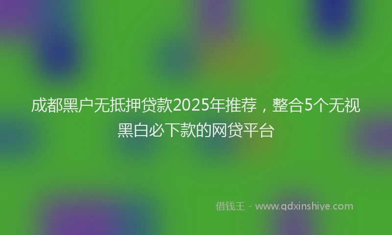 成都黑户无抵押贷款2025年推荐，整合5个无视黑白必下款的网贷平台