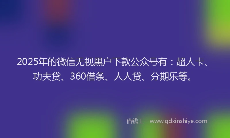 2025年的微信无视黑户下款公众号有：超人卡、功夫贷、360借条、人人贷、分期乐等。
