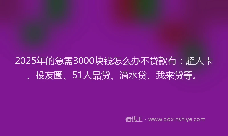 2025年的急需3000块钱怎么办不贷款有：超人卡、投友圈、51人品贷、滴水贷、我来贷等。