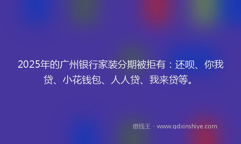 2025年的广州银行家装分期被拒有：还呗、你我贷、小花钱包、人人贷、我来贷等。