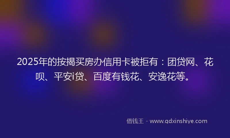 2025年的按揭买房办信用卡被拒有：团贷网、花呗、平安i贷、百度有钱花、安逸花等。