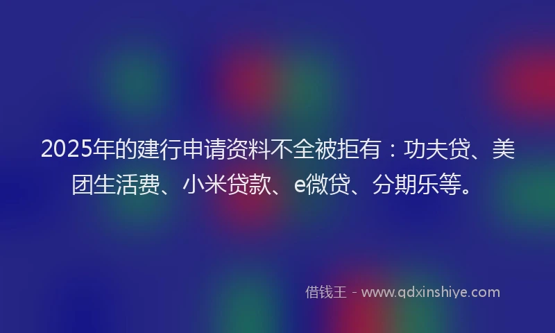2025年的建行申请资料不全被拒有：功夫贷、美团生活费、小米贷款、e微贷、分期乐等。