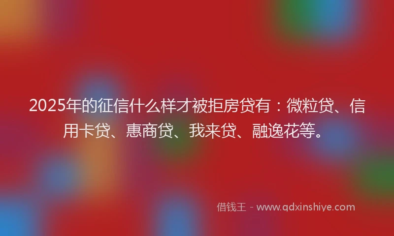 2025年的征信什么样才被拒房贷有：微粒贷、信用卡贷、惠商贷、我来贷、融逸花等。