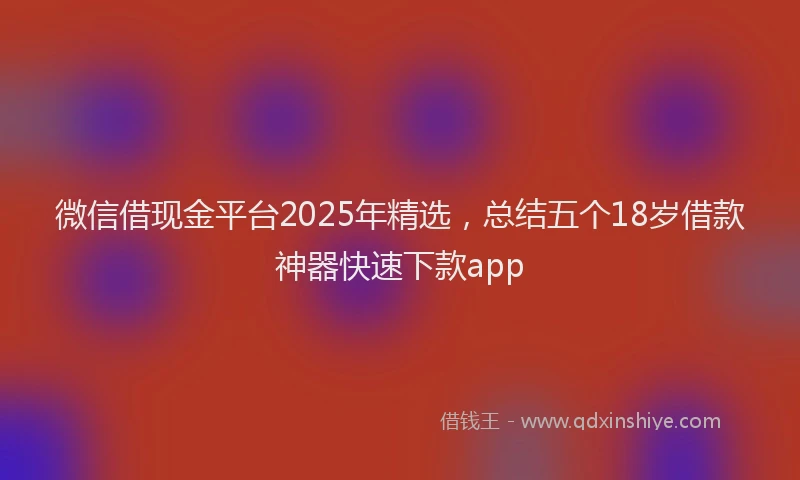 微信借现金平台2025年精选，总结五个18岁借款神器快速下款app