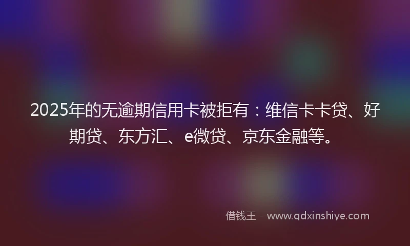 2025年的无逾期信用卡被拒有：维信卡卡贷、好期贷、东方汇、e微贷、京东金融等。