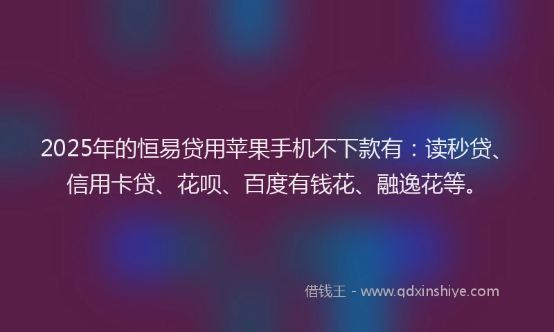 2025年的恒易贷用苹果手机不下款有：读秒贷、信用卡贷、花呗、百度有钱花、融逸花等。