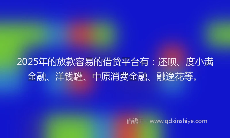 2025年的放款容易的借贷平台有：还呗、度小满金融、洋钱罐、中原消费金融、融逸花等。
