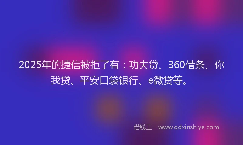 2025年的捷信被拒了有：功夫贷、360借条、你我贷、平安口袋银行、e微贷等。