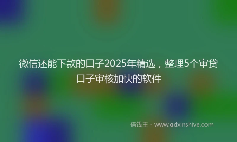 微信还能下款的口子2025年精选，整理5个审贷口子审核加快的软件