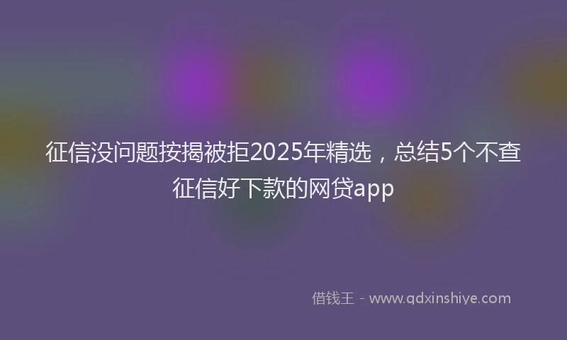 征信没问题按揭被拒2025年精选，总结5个不查征信好下款的网贷app