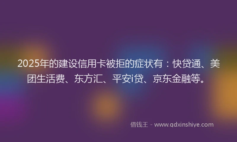 2025年的建设信用卡被拒的症状有：快贷通、美团生活费、东方汇、平安i贷、京东金融等。