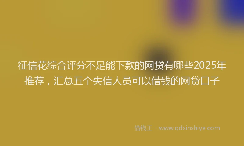 征信花综合评分不足能下款的网贷有哪些2025年推荐，汇总五个失信人员可以借钱的网贷口子