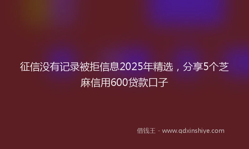 征信没有记录被拒信息2025年精选，分享5个芝麻信用600贷款口子