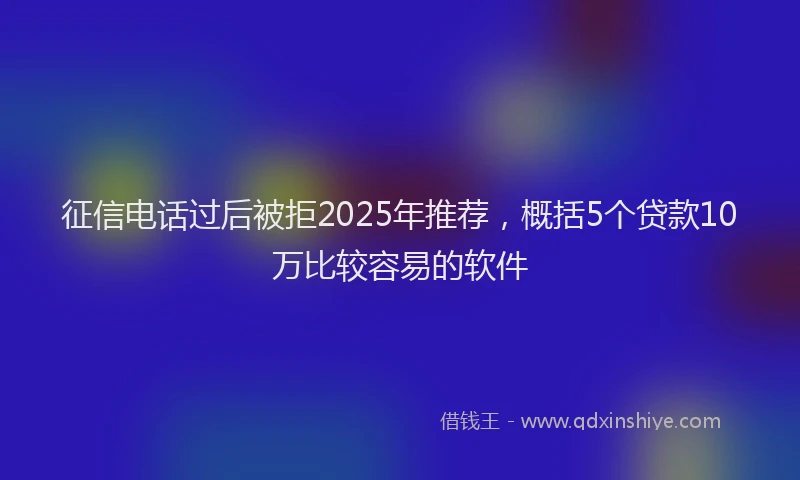 征信电话过后被拒2025年推荐，概括5个贷款10万比较容易的软件