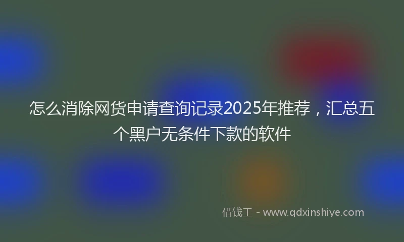 怎么消除网货申请查询记录2025年推荐，汇总五个黑户无条件下款的软件
