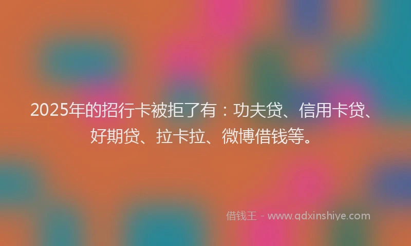 2025年的招行卡被拒了有：功夫贷、信用卡贷、好期贷、拉卡拉、微博借钱等。