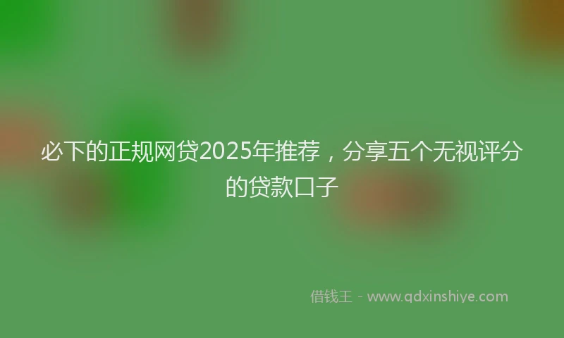 必下的正规网贷2025年推荐，分享五个无视评分的贷款口子